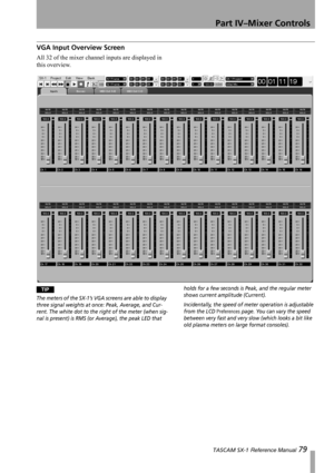 Page 79Part IV–Mixer Controls
 TASCAM SX-1 Reference Manual 79
VGA Input Overview Screen
All 32 of the mixer channel inputs are displayed in 
this overview.
TIP
The meters of the SX-1’s VGA screens are able to display 
three signal weights at once: Peak, Average, and Cur-
rent. The white dot to the right of the meter (when sig-
nal is present) is RMS (or Average), the peak LED that holds for a few seconds is Peak, and the regular meter 
shows current amplitude (Current).
Incidentally, the speed of meter...