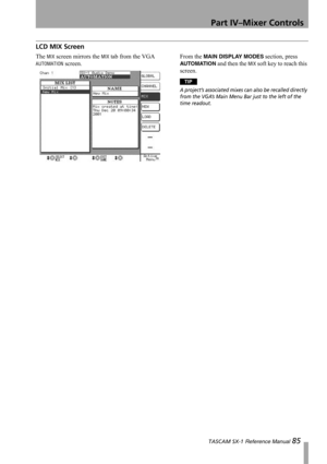 Page 85Part IV–Mixer Controls
 TASCAM SX-1 Reference Manual 85
LCD MIX Screen
The MIX screen mirrors the MIX tab from the VGA 
AUTOMATION screen.From the 
MAIN DISPLAY MODES section, press 
AUTO MATI ON and then the MIX soft key to reach this 
screen.
TIP
A project’s associated mixes can also be recalled directly 
from the VGA’s Main Menu Bar just to the left of the 
time readout. 