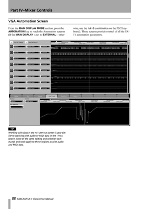 Page 88Part IV–Mixer Controls
88 TASCAM SX-1 Reference Manual
VGA Automation Screen
From the MAIN DISPLAY MODE section, press the 
AUTO MATI ON key to reach the Automation screens 
(if the 
MAIN DISPLAY is set to EXTERNAL—other-wise, use the Alt+5 combination on the PS/2 key-
board). These screens provide control of all the SX-
1’s automation parameters.
TIP
Working with data in the AUTOMATION screen is very sim-
ilar to working with audio or MIDI data in the 
TRACK 
screen. Most of the same editing and...