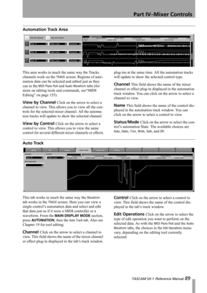 Page 89Part IV–Mixer Controls
 TASCAM SX-1 Reference Manual 89
Automation Track Area
This area works in much the same way the Tracks 
channels work on the 
TRACK screen. Regions of auto-
mation data can be selected and edited just as they 
can in the 
MIDI Piano Roll and Audio Waveform tabs (for 
more on editing tools and commands, see“MIDI 
Editing” on page 155).
View by Channel Click on the arrow to select a 
channel to view. This allows you to view all the con-
trols for the selected mixer channel. All the...