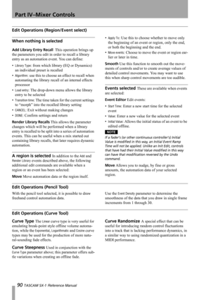 Page 90Part IV–Mixer Controls
90 TASCAM SX-1 Reference Manual
Edit Operations (Region/Event select)
When nothing is selected 
Add Library Entry Recall  This operation brings up 
the parameters you edit in order to recall a library 
entry as an automation event. You can define:
•
Library Type: from which library (EQ or Dynamics) 
an individual preset is recalled
•
Algorithm: use this to choose an effect to recall when 
automating the library recall of an internal effects 
processor
•
Load entry: The drop-down...