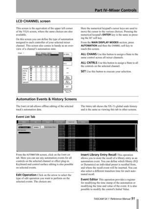 Page 91Part IV–Mixer Controls
 TASCAM SX-1 Reference Manual 91
LCD CHANNEL screen
This screen is the equivalent of the upper left corner 
of the VGA screen, where the same choices are also 
available.
On this screen you can define the type of automation 
assigned to each controller of your selected mixer 
channel. This screen also comes in handy as an over-
view of a channel’s automation state.Here the numerical keypads cursor keys are used to 
move the cursor to the various choices. Pressing the 
numerical...