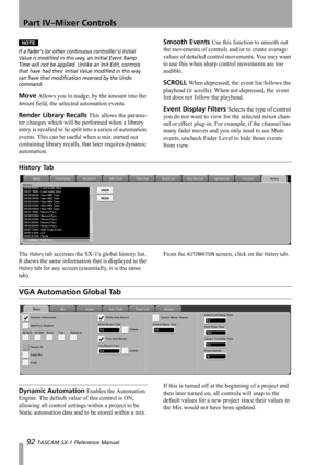 Page 92Part IV–Mixer Controls
92 TASCAM SX-1 Reference Manual
NOTE
If a faders (or other continuous controllers) Initial 
Value is modified in this way, an Initial Event Ramp 
Time will not be applied. Unlike an Init Edit, controls 
that have had their Initial Value modified in this way 
can have that modification reversed by the Undo 
command.
Move Allows you to nudge, by the amount into the 
Amount field, the selected automation events.
Render Library Recalls This allows the parame-
ter changes which will be...