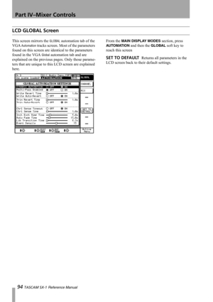 Page 94Part IV–Mixer Controls
94 TASCAM SX-1 Reference Manual
LCD GLOBAL Screen
This screen mirrors the GLOBAL automation tab of the 
VGA 
Automation tracks screen. Most of the parameters 
found on this screen are identical to the parameters 
found in the VGA 
Global automation tab and are 
explained on the previous pages. Only those parame-
ters that are unique to this LCD screen are explained 
here.From the 
MAIN DISPLAY MODES section, press 
AUTO M AT IO N and then the GLOBAL soft key to 
reach this screen...