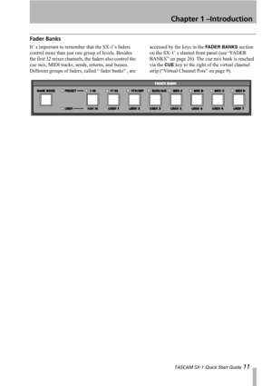 Page 11Chapter 1 –Introduction
 TASCAM SX-1 Quick Start Guide 11
Fader Banks
It’ s important to remember that the SX-1’s faders 
control more than just one group of levels. Besides 
the first 32 mixer channels, the faders also control the 
cue mix, MIDI tracks, sends, returns, and busses. 
Different groups of faders, called “ fader banks” , are accessed by the keys in the FADER BANKS section 
on the SX-1’ s slanted front panel (see “FADER 
BANKS” on page 26). The cue mix bank is reached 
via the 
CUE key to the...