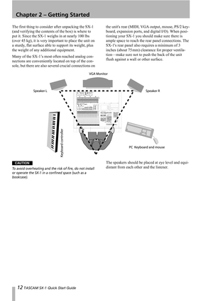 Page 1212 TASCAM SX-1 Quick Start Guide
Chapter 2 – Getting Started
The first thing to consider after unpacking the SX-1 
(and verifying the contents of the box) is where to 
put it. Since the SX-1 weighs in at nearly 100 lbs 
(over 45 kg), it is very important to place the unit on 
a sturdy, flat surface able to support its weight, plus 
the weight of any additional equipment.
Many of the SX-1’s most often reached analog con-
nections are conveniently located on top of the con-
sole, but there are also several...