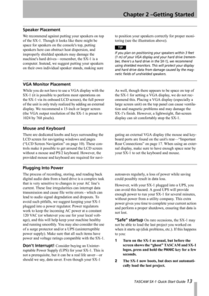 Page 13Chapter 2 –Getting Started
 TASCAM SX-1 Quick Start Guide 13
Speaker Placement
We recommend against putting your speakers on top 
of the SX-1. Though it looks like there might be 
space for speakers on the consoles top, putting 
speakers here can obstruct heat dispersion, and 
improperly shielded speakers may damage the 
machines hard drives—remember, the SX-1 is a 
computer. Instead, we suggest putting your speakers 
on their own individual speaker stands, making sure to position your speakers correctly...