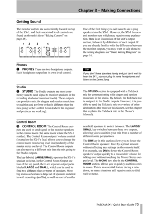 Page 15 TASCAM SX-1 Quick Start Guide 15
Chapter 3 – Making Connections
Getting Sound
The monitor outputs are conveniently located on top 
of the SX-1, and their associated level controls are 
found on the unit’s face (“Taking Control” on 
page 25).One of the first things you will want to do is plug 
speakers into the SX-1. However, the SX-1 has sev-
eral monitor outs which may require some explana-
tion. Here is an illustration of the unit’s output 
section, followed by definitions of each output. If 
you are...