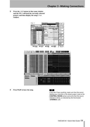 Page 19Chapter 3 –Making Connections
 TASCAM SX-1 Quick Start Guide 19
3Press the LOAD button in that same window 
and the SX-1 will load the currently selected 
project, and then display the songs 
Track 
window.
4Press 
PLAY to hear the song.TIP
If you dont hear anything, make sure that the source 
feeding your monitors is the stereo output. Look at the 
CONTROL ROOM section and verify that the source 
selected is stereo, as indicated by the illuminated 
 LED. 