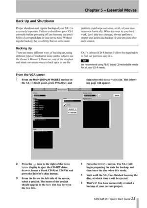 Page 23 TASCAM SX-1 Quick Start Guide 23
Chapter 5 – Essential Moves
Back Up and Shutdown
Proper shutdown and regular backup of your SX-1 is 
extremely important. Failure to shut down your SX-1 
correctly before powering off can increase the possi-
bility of corrupted data in your saved files. Without 
regular backup, the possibility that an unforeseen problem could wipe out some, or all, of your data 
increases drastically. When it comes to your hard 
work, dont take any chances; always perform a 
proper shut...