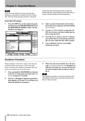 Page 24Chapter 5 –Essential Moves
24 TASCAM SX-1 Quick Start Guide
NOTE
Check the Verify checkbox to ensure that the data 
backed up is the same as is stored on the SX-1’s hard 
disk. Since the verify operation performs a bit-by-bit comparison after the backup has been made, any 
backup with the verify checkbox set will take twice as 
long as a backup without the verify operation.
From the LCD screen
1Press the SHIFT key on the numeric keypad, 
and then press the 
PROJECT/BACKUP key in 
the 
MAIN DISPLAY MODES...