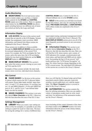 Page 26Chapter 6 –Taking Control
26 TASCAM SX-1 Quick Start Guide
Audio Monitoring
1MONITORING The level and source select 
(such as master output, cue, auxiliary, or digital 
input) controls for the 
STUDIO and CONTROL 
ROOM
 outputs are in this section. There is a speaker 
select button for the 
CONTROL ROOM that allows 
quick switching between two different sets of moni-
tors (which are fed by the Large and Small 
CONTROL ROOM outs). Control for the SX-1s 
onboard talkback mic is in the 
STUDIO section....