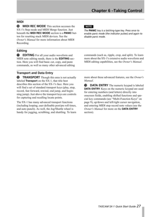 Page 27Chapter 6 –Taking Control
 TASCAM SX-1 Quick Start Guide 27
MIDI
AMIDI REC MODE This section accesses the 
SX-1s Step mode and MIDI Merge function. Just 
beneath the 
MIDI REC MODE section is a PA N I C but-
ton for resetting stuck MIDI devices. See the 
Owners Manual for more information about MIDI 
Recording.
NOTE
The PA N I C key is a latching-type key. Press once to 
enable panic mode (the indicator pulses) and again to 
disable panic mode.
Editing
BEDITING For all your audio waveform and 
MIDI note...