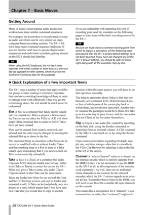 Page 2828 TASCAM SX-1 Quick Start Guide
Chapter 7 – Basic Moves
Getting Around
Many of todays most popular audio production 
workstations share similar command sequences.
For example, the keystrokes to record a track or copy 
an audio waveform can be very similar on many 
computer-based recording systems. The SX-1 fol-
lows these same command sequence traditions. If 
you are familiar with how to operate digital audio 
sequencers and multi-track recorders, getting around 
on the SX-1 should feel familiar.
TIP...