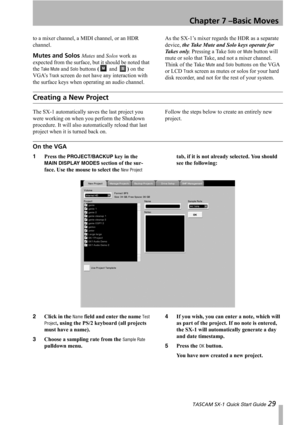 Page 29Chapter 7 –Basic Moves
 TASCAM SX-1 Quick Start Guide 29
to a mixer channel, a MIDI channel, or an HDR 
channel.
Mutes and Solos Mutes and Solos work as 
expected from the surface, but it should be noted that 
the 
Take Mute and Solo buttons ( and ) on the 
VGA’s 
Track screen do not have any interaction with 
the surface keys when operating an audio channel. As the SX-1’s mixer regards the HDR as a separate 
device, the Take Mute and Solo keys operate for 
Takes only. Pressing a Take 
Solo or Mute...