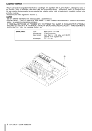 Page 44 TASCAM SX-1 Quick Start Guide 
SAFETY INFORMATION
This product has been designed and manufactured according to FDA regulations title 21, CFR, chapter 1, subchapter J, based on
the Radiation Control for Health and Safety Act of 1968, and is classified as a class 1 laser product. There is no hazardous invisi-
ble laser radiation during operation because invisible laser radiation emitted inside of this product is completely confined in the
protective housings.
The label required in this regulation is...