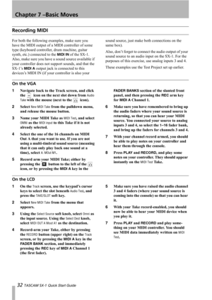 Page 32Chapter 7 –Basic Moves
32 TASCAM SX-1 Quick Start Guide
Recording MIDI
For both the following examples, make sure you 
have the MIDI output of a MIDI controller of some 
type (keyboard controller, drum machine, guitar 
synth, etc.) connected to the 
MIDI IN of the SX-1. 
Also, make sure you have a sound source available if 
your controller does not support sounds, and that the 
SX-1’s 
MIDI A output jack is connected to this 
devices’s MIDI IN (if your controller is also your sound source, just make both...