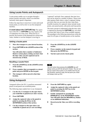 Page 33Chapter 7 –Basic Moves
 TASCAM SX-1 Quick Start Guide 33
Using Locate Points and Autopunch
Locate points enable you to navigate through a 
project quickly and easily, which is an absolute 
necessity when speed is important. 
Follow the steps here to learn how to store and recall 
locate points, as well as how to use the autopunch 
facilities.
A word about the CAPTURE key The opera-
tion of the SX-1’s 
CAPTURE key may require a bit 
of explanation for some users. When the key is 
pressed, the location of...