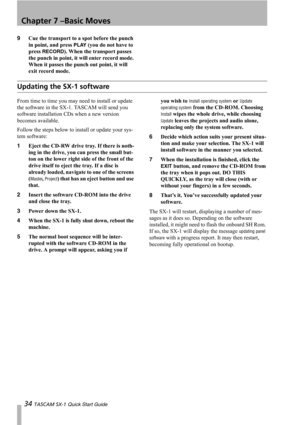 Page 34Chapter 7 –Basic Moves
34 TASCAM SX-1 Quick Start Guide
9Cue the transport to a spot before the punch 
in point, and press 
PLAY (you do not have to 
press 
RECORD). When the transport passes 
the punch in point, it will enter record mode. 
When it passes the punch out point, it will 
exit record mode.
Updating the SX-1 software
From time to time you may need to install or update 
the software in the SX-1. TASCAM will send you 
software installation CDs when a new version 
becomes available.
Follow the...