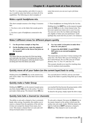 Page 35 TASCAM SX-1 Quick Start Guide 35
Chapter 8 – A quick look at a few shortcuts
The SX-1 is a deep machine, and while it is easy to 
use, it could be some time before you learn all of its 
capabilities. The following are short examples of some time-savers you can use to get a job done 
quickly.
Make a quick headphone mix.
This short example assumes a few things. It assumes 
that:
1. You have a mix on the faders that sounds good to 
you.
2. You have a pair of headphones connected to the 
SX-1.3. Those...