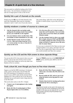 Page 36Chapter 8 –A quick look at a few shortcuts
36 TASCAM SX-1 Quick Start Guide
This can easily be verified by looking at the VGA’s 
Mixer screen—the solo buttons of channels in solo 
safe are no longer green in color, as the rest are.
Quickly link a pair of channels on the console
Simply press the SEL keys for both channels at the 
same time. Remember, these must be coincident 
channels (1 and 2, 3 and 4, etc). If you only want to link certain things, right-click on the LINK button on 
the 
Mixer or Channel...