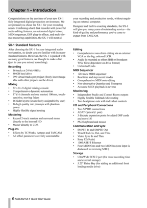 Page 66 TASCAM SX-1 Quick Start Guide
Chapter 1 – Introduction
Congratulations on the purchase of your new SX-1 
fully integrated digital production environment. We 
are pleased you chose the SX-1 for your recording 
needs. Combining a hard disk recorder with powerful 
audio editing features, an automated digital mixer, 
MIDI sequencer, DSP plug-in effects, and multi-for-
mat mastering capabilities, the SX-1 will meet all your recording and production needs, without requir-
ing an external computer.
Designed...