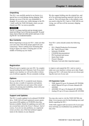 Page 7Chapter 1 –Introduction
 TASCAM SX-1 Quick Start Guide 7
Unpacking
The SX-1 was carefully packed at our factory in a 
special box to avoid damage during shipping. Still, 
damage can occur if the box was mishandled or 
dropped. If you notice any visible damage to the SX-
1 itself, notify the TASCAM dealer where you pur-
chased your SX-1 as soon as possible.
WARNING
The SX-1 is a heavy machine and we strongly recom-
mend not lifting it out of the box by yourself. To avoid 
injury, have at least one other...