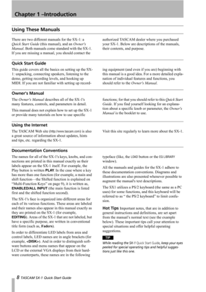 Page 8Chapter 1 –Introduction
8 TASCAM SX-1 Quick Start Guide
Using These Manuals
There are two different manuals for the SX-1: a 
Quick Start Guide (this manual), and an Owners 
Manual. Both manuals come standard with the SX-1. 
If you are missing a manual, you should contact the authorized TASCAM dealer where you purchased 
your SX-1. Below are descriptions of the manuals, 
their contents, and purpose.
Quick Start Guide
This guide covers all the basics on setting up the SX-
1: unpacking, connecting speakers,...