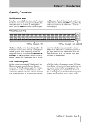 Page 9Chapter 1 –Introduction
 TASCAM SX-1 Quick Start Guide 9
Operating Conventions
Multi-Function Keys
Some keys have multiple functions. A key’s primary 
function is accessed by simply pressing the key. Sec-
ondary functions are accessed by entering Shift 
mode. Press the 
SHIFT key on the Numeric Keypad, and then press the multi-function key to reach its sec-
ondary function. Think of the 
SHIFT key just like the 
shift key of a standard PS/2 keyboard—it serves a 
similar purpose.
Virtual Channel Pots
The...