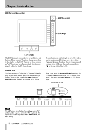 Page 10Chapter 1 –Introduction
10 TASCAM SX-1 Quick Start Guide
LCD Screen Navigation
The LCD display is surrounded by several knobs and 
buttons. These controls’ functions change according 
to the display on the LCD. We refer to these controls 
as soft knobs and keys because their functions are 
directly related to the SX-1s software.To scroll up/down and left/right in an LCD window, 
use the up/down and left/right arrow keys of the 
Numeric Keypad. To adjust the viewing angle and 
contrast of the LCD, use the...