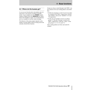 Page 124 - Buss functions
 TASCAM TM-D1000 Operations Manual 12
4.5 Where do the busses go?
As you can see from the above description, the L-R 
stereo buss is not used for recording in the REC 
modes. It goes straight out to the 
STEREO outputs 
(analog or digital) and to the 
MONITOR buss (paral-
leled to the headphone output). You should therefore 
use it as a monitor or cue buss when recording.
The behavior of the group outputs depends on the 
number of group outputs which are being used in the...