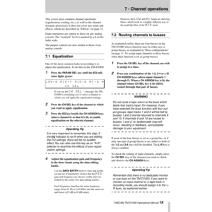 Page 18 TASCAM TM-D1000 Operations Manual 18
7 - Channel operations
This covers most common channel operations 
(equalization, routing, etc.), as well as the channel 
dynamic processors. It does not cover aux sends and 
effects, which are described in ÒEffectsÓ on page 23.
Fader operations are similar to those on any analog 
console. The ÒnominalÓ level is marked by a 0 on the 
fader scale.
The panpot controls are also similar to those of an 
analog console.
7.1 Equalization
One of the most common tasks in...
