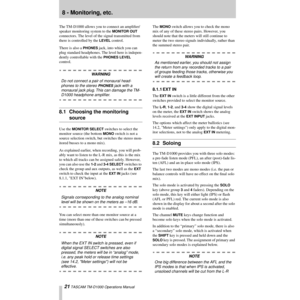 Page 2121 TASCAM TM-D1000 Operations Manual
8 - Monitoring, etc.
The TM-D1000 allows you to connect an ampliÞer/
speaker monitoring system to the 
MONITOR OUT 
connectors. The level of the signal transmitted from 
there is controlled by the 
LEVEL control.
There is also a 
PHONES jack, into which you can 
plug standard headphones. The level here is indepen-
dently controllable with the 
PHONES LEVEL 
control.
WARNING
Do not connect a pair of monaural head-
phones to the stereo 
PHONES jack with a 
monaural jack...