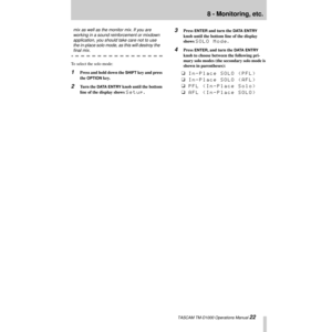 Page 228 - Monitoring, etc.
 TASCAM TM-D1000 Operations Manual 22
mix as well as the monitor mix. If you are 
working in a sound reinforcement or mixdown 
application, you should take care not to use 
the in-place solo mode, as this will destroy the 
Þnal mix.
To select the solo mode:
1Press and hold down the SHIFT key and press 
the 
OPTION key.
2Turn the DATA ENTRY knob until the bottom 
line of the display shows 
Setup.
3Press ENTER and turn the DATA ENTRY 
knob until the bottom line of the display 
shows...