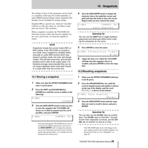 Page 26 TASCAM TM-D1000 Operations Manual 26
10 - Snapshots
The settings of most of the parameters can be stored 
as a snapshot, which may be recalled manually, or 
under MIDI Program Change control. Snapshots 001 
through 128 are available for storing settings. 
Snapshot 000 is a special case, where all ÒinvisibleÓ 
controls (i.e. EQ, aux sends, etc. not faders or pan-
pots) are reset to ÒßatÓ positions.
When a snapshot is recalled, the TM-D1000 will 
fade from its prior values into the new snapshot val-
ues...