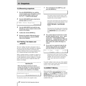 Page 2710 - Snapshots
27  TASCAM TM-D1000 Operations Manual
10.3 Renaming snapshots
1Press the ESCAPE/RECALL key until the 
current snapshot name and number is shown 
on the top of the display, and the word 
RECALL? is shown on the bottom.
2Push the DATA ENTRY knob so that the bot-
tom line reads 
RENAME:
3Turn the DATA ENTRY knob until the snap-
shot that you want to rename is shown on the 
top line of the display.
4ConÞrm this with the ENTER key.
5Rename the snapshot, following the proce-
dures described...