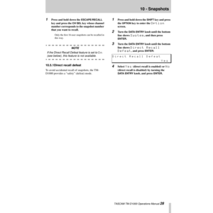 Page 2810 - Snapshots
 TASCAM TM-D1000 Operations Manual 28 1
Press and hold down the ESCAPE/RECALL 
key and press the 
CH SEL key whose channel 
number corresponds to the snapshot number 
that you want to recall.
Only the Þrst 16 user snapshots can be recalled in 
this way.
NOTE
If the Direct Recall Defeat feature is set to 
On 
(see below), this feature is not available.
10.5.1Direct recall defeat
To avoid accidental recall of snapshots, the TM-
D1000 provides a ÒsafetyÓ (defeat) mode.
1Press and hold down...