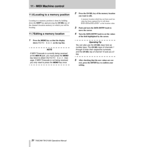 Page 3111 - MIDI Machine control
31  TASCAM TM-D1000 Operations Manual
11.6 Locating to a memory position
Locating to a memory position is done by holding 
down the 
SHIFT key and pressing the CH SEL key of 
the channel (location memory) to which you will be 
locating.
11.7 Editing a memory location
1Press the MEMO key so that the display 
shows 
MEMO Edit on the top line.
NOTE
If MIDI Timecode is currently being received 
at the 
MIDI IN jack, you must press the MEMO 
key twice to obtain the 
MEMO Edit mes-...