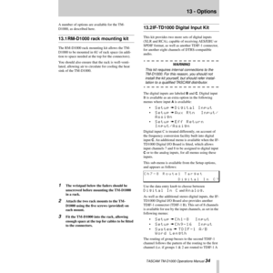 Page 34 TASCAM TM-D1000 Operations Manual 34
13 - Options
A number of options are available for the TM-
D1000, as described here.
13.1 RM-D1000 rack mounting kit
The RM-D1000 rack mounting kit allows the TM-
D1000 to be mounted in 6U of rack space (in addi-
tion to space needed at the top for the connectors).
You should also ensure that the rack is well-venti-
lated, allowing air to circulate for cooling the heat 
sink of the TM-D1000.
1The wristpad below the faders should be 
unscrewed before mounting the...