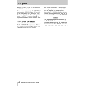 Page 3513 - Options
35  TASCAM TM-D1000 Operations Manual
channels 1 + 2 and 5 + 6, they will also be routed to 
the TDIF-1 B channels with the same numbers.
If input channels are routed using the DIRECT OUT 
function, and the IF-TD1000 Digital I/O board is Þt-
ted, the input channels will be output to the TDIF-1 
B connector. It may also be selected to be output in 
parallel to both TDIF-1 connectors (
A and B) by 
selecting input channels 1Ð8 as the source for TDIF-
1 
A.
13.3 FX-D1000 Effect Board
The...