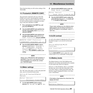 Page 36 TASCAM TM-D1000 Operations Manual 36
14 - Miscellaneous functions
These functions help you with various settings of the 
TM-D1000.
14.1 Footswitch (REMOTE CONT)
The footswitch connected to the rear of the TM-
D1000 can be used to step through the snapshot 
memories, either forwards or backwards. It can also 
be used to perform punch-in and punch-out opera-
tions on the unit controlled via MMC.
1Press and hold down the SHIFT key, and 
press the 
OPTION key.
2Turn the DATA ENTRY knob until the bot-
tom...