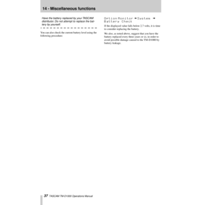 Page 3714 - Miscellaneous functions
37  TASCAM TM-D1000 Operations Manual
Have the battery replaced by your TASCAM 
distributor. Do not attempt to replace the bat-
tery by yourself.
You can also check the current battery level using the 
following procedure:
Option Monitor à System à 
Battery Check
If the displayed value falls below 2.7 volts, it is time 
to consider replacing the battery. 
We also, as noted above, suggest that you have the 
battery replaced every three years or so, in order to 
avoid possible...