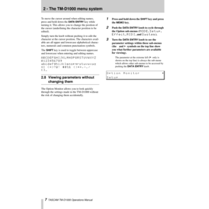Page 72 - The TM-D1000 menu system
7  TASCAM TM-D1000 Operations Manual
To move the cursor around when editing names, 
press and hold down the 
DATA ENTRY key while 
turning it. This allows you to change the position of 
the cursor (underlining the character position to be 
edited).
Simply turn the knob without pushing it to edit the 
character at the cursor position. The characters avail-
able are all upper and lowercase alphabetical charac-
ters, numerals and common punctuation symbols.
The 
SHIFT key is...
