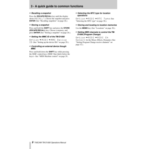 Page 93 - A quick guide to common functions
9  TASCAM TM-D1000 Operations Manual
+Recalling a snapshot
Press the ESCAPE/RECALL key until the display 
shows 
RECALL?. Choose the snapshot and press 
ENTER (See ÒRecalling snapshotsÓ on page 26.).
+Storing a snapshot
Press and hold the SHIFT key and press the STORE 
(ESCAPE/RECALL
) key. Choose a memory, and 
press 
ENTER (See ÒStoring a snapshotÓ on page 26.).
+Setting the MMC ID of the TM-D1000
Option à MIDI à MMC Device 
ID
 (See ÒSetting up the device IDsÓ on...