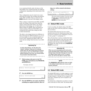 Page 10 TASCAM TM-D1000 Operations Manual 10
4 - Buss functions
As we mentioned brießy earlier, the busses of the 
TM-D1000 can be switched internally into different 
conÞgurations, depending on the current needs of the 
project.
These conÞgurations may be stored in two conve-
nient main user modes; the recording and mixdown 
modes (REC and MIX). These are shown by the 
MODE indicators to the left of the display screen.
When a change is made between the REC and MIX 
modes, the settings of the mode from which...