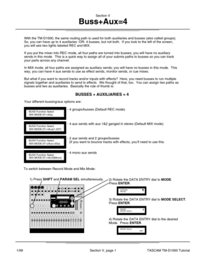 Page 12With the TM-D1000, the same routing path is used for both auxiliaries an\
d busses (also called groups).
So, you can have up to 4 auxiliaries -OR- 4 busses, but not both.  If yo\
u look to the left of the screen,
you will see two lights labeled REC and MIX.
If you put the mixer into REC mode, all four paths are turned into busse\
s; you will have no auxiliary
sends in this mode.  This is a quick way to assign all of your submix pa\
ths to busses so you can track
your parts across any channel.
In MIX...