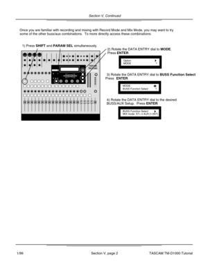 Page 13Section V, Continued
Section V, page 2
Once you are familiar with recording and mixing with Record Mode and Mix\
 Mode, you may want to try
some of the other buss/aux combinations.  To more directly access these \
combinations:
1) Press SHIFT and PARAM SEL simultaneously.
OptionMODE?
2) Rotate the DATA ENTRY dial to MODE..
Press ENTER.
MODEBUSS Function Select?
3) Rotate the DATA ENTRY dial to  BUSS Function Select .
Press ENTER.
BUSS Function SelectMIX mode: ST+ 4 AUX [1-2ST]
4) Rotate the DATA ENTRY...