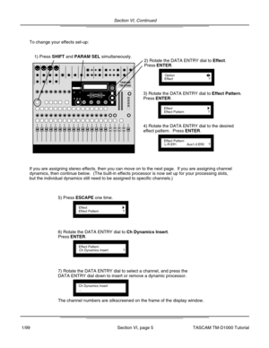 Page 18Section VI, Continued
Section VI, page 5
To change your effects set-up:
1) Press SHIFT and PARAM SEL simultaneously.
OptionEffect?
2) Rotate the DATA ENTRY dial to Effect.
Press ENTER.
EffectEffect Pattern?
3) Rotate the DATA ENTRY dial to Effect Pattern.
Press ENTER.
Effect PatternL-R:Eff1
4) Rotate the DATA ENTRY dial to the desired
effect pattern.  Press ENTER.
Aux1-2:Eff2?
If you are assigning stereo effects, then you can move on to the next pa\
ge.  If you are assigning channel
dynamics, then...