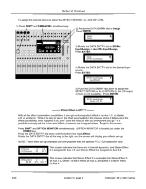 Page 19Section VI, Continued
Section VI, page 6
To assign the internal effects to either the EFFECT RETURN -or- AUX RETU\
RN:
1) Press SHIFT and PARAM SEL simultaneously.
OptionSetup?
2) Rotate the DATA ENTRY dial to Setup..
Press ENTER.
SetupEff Rtn Input/Assign?
3) Rotate the DATA ENTRY dial to Eff Rtn
Input/Assign or Aux Rtn Input/Assign..
Press ENTER.
Eff Rtn Input/AssignInput:Effect2
Eff Rtn Input/AssignAssign L-R: On
4) Rotate the DATA ENTRY dial to the desired input
source.
Press ENTER.
5) Push the DATA...