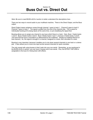 Page 20Note: Be sure to read BUSS+AUX=4 section to better understand the descri\
ptions here.
There are two ways to record audio to your multitrack machine.  There is\
 the Direct Output, and the Buss
output.
Direct Output means whatever comes through channel 1 goes to track 1.  C\
hannel 5 goes to track 5.
Channel 7 goes to track 7.  The signal is pulled from the end of the cha\
nnel strip.  This is great for
individually tracking all 8 analog inputs at the same time, or just simp\
lifying the signal flow....